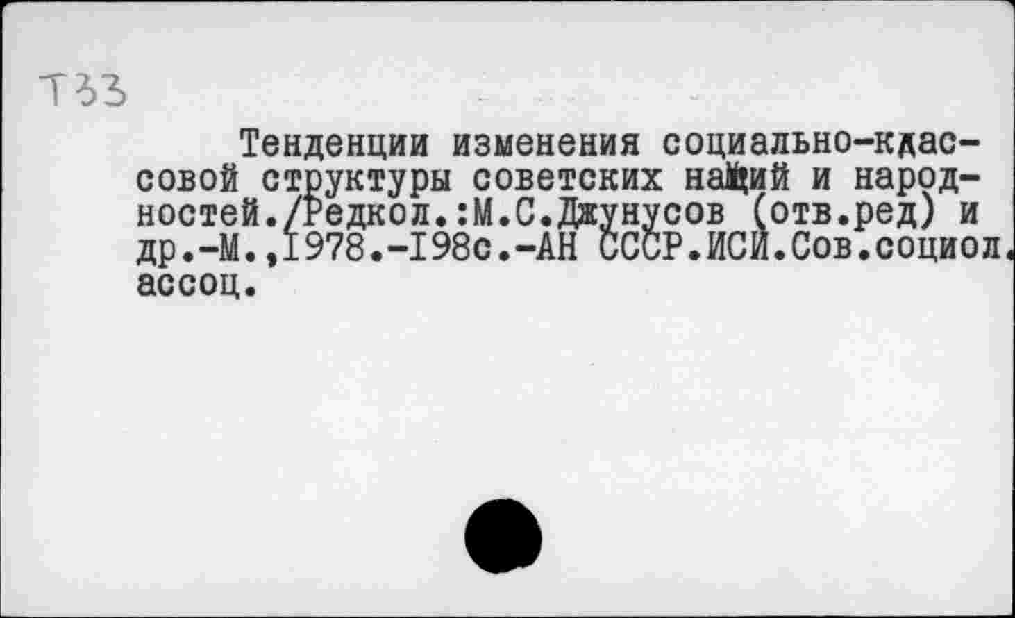 ﻿Тенденции изменения социально-кдас-совой структуры советских на^ий и народностей./Редкол. :М.С.Джунусов (отв.ред) и др.—М.,1978.-198с.-АН СССР.ИСИ.Сов.социол« ассоц.